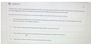 Question 20
♫
"Lemon Laws" in many areas allow purchasers of used cars to return the cars within six months if they discover problems with the
cars. Why might these laws help markets for used cars be more efficient than if the laws did not exist?
Selected answer will be automatically saved. For keyboard navigation, press up/down arrow keys to select an answer.
3
They take away the difference in the information that buyers and sellers have about used cars by giving buyers enough
time to find out the true condition of the car.
b They create a public good by providing information about used cars to everyone.
They create a common resource by letting everyone know about the condition of used cars.
d They force the seller to tell the buyer everything about the used car.