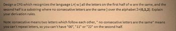 Design a CFG which recognizes the language L={ w | all the letters on the first half of w are the same, and the
second half is a substring where no consecutive letters are the same} over the alphabet I=(0,1,2}. Explain
your derivation rules.
Note: consecutive means two letters which follow each other, " no consecutive letters are the same" means
you can't repeat letters, so you can't have "00", "11" or "22" on the second half.