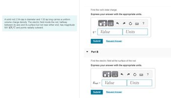 A solid rod 2.54 cm in diameter and 1.50 m long carries a uniform
volume charge density. The electric field inside the rod, halfway
between its axis and its surface but not near either end, has magnitude
681 kN/C and points radially outward.
Find the rod's total charge.
Express your answer with the appropriate units.
q=
Part B
Submit Request Answer
μA
Value
Esurf =
Find the electric field at the surface of the rod.
Express your answer with the appropriate units.
Submit
μA
Value
Units
Request Answer
Units
?
?