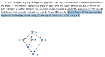 A "cut" represent a group of edges in a graph that can separate two nodes if we remove them from
the graph. A "minimal cut” represent a group of edges that any subset of it is not a cut. A "minimum
cut" represent a cut that contains the smallest number of edges. Consider the graph below. We want to
find the cut that separate node A from node B. Please: (1) identify “the minimal cut" that contains two
edges and three edges, respectively; (2) identify all “minimum cut" of the graph.
F
A
D
B