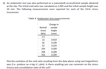 d) An oedometer test was also performed on a (saturated) reconstituted sample obtained
at the site. The initial void ratio was calculated as 1.005 and the initial sample height was
20 mm. The following measurements were reported for each of the 24-hr stress
increments:
Table 4. Oedometer test measurements
Normal
stress
(kPa)
1.5
13
26
52
104
208
416
Change in
sample
height
(mm)
0.419
0.199
0.229
0.209
0.208
0.199
Plot the evolution of the void ratio resulting from the data above using semi-logarithmic
axes (i.e. produce an e-log o'y plot). Is there anything you can comment on the stress
history and consolidation state of the soil?