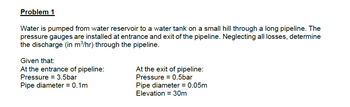 Problem 1
Water is pumped from water reservoir to a water tank on a small hill through a long pipeline. The
pressure gauges are installed at entrance and exit of the pipeline. Neglecting all losses, determine
the discharge (in m³/hr) through the pipeline.
Given that:
At the entrance of pipeline:
Pressure = 3.5bar
Pipe diameter = 0.1m
At the exit of pipeline:
Pressure = 0.5bar
Pipe diameter = 0.05m
Elevation = 30m