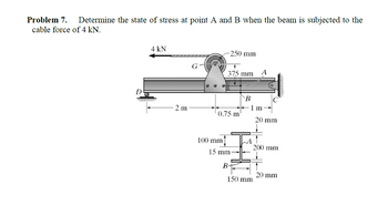 Problem 7.
Determine the state of stress at point A and B when the beam is subjected to the
cable force of 4 kN.
4 kN
250 mm
375 mm
D
B
1 m
2 m
0.75 m
20 mm
100 mm]
-A
200 mm
15 mm
B+
20 mm
150 mm