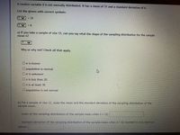 A random variable X is not normally distributed. It has a mean of 31 and a standard deviation of 6.
List the givens with correct symbols:
V - 31
!!
a) If you take a sample of size 12, can you say what the shape of the sampling distribution for the sample
mean is?
Why or why not? Check all that apply.
Oo is known
U population is normal
Do is unknown
Unis less than 30
Onis at least 30
Opopulation is not normal
b) For a sample of size 12, state the mean and the standard deviation of the sampling distribution of the
Sample mean.
mean of the sampling distribution of the sample mean when n = 12:
standard deviation of the sampling distribution of the sample mean when n 12 rounded to two decimal
places:
