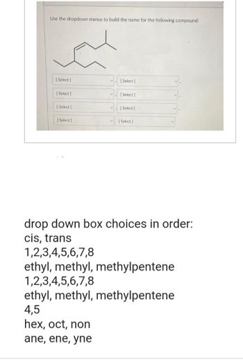 Use the dropdown menus to build the name for the following compound:
[Select]
[Select]
[Select]
[Select]
[Select]
[Select]
[Select]
[Select]
drop down box choices in order:
cis, trans
1,2,3,4,5,6,7,8
ethyl, methyl, methylpentene
1,2,3,4,5,6,7,8
ethyl, methyl, methylpentene
4,5
hex, oct, non
ane, ene, yne