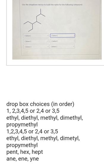 Use the dropdown menus to build the name for the following compound:
[Select]
[Select]
[Select]
[Select]
propymethyl
pent, hex, hept
ane, ene, yne
[Select]
[Select]
drop box choices (in order)
1,2,3,4,5 or 2,4 or 3,5
ethyl, diethyl, methyl, dimethyl,
propymethyl
1,2,3,4,5 or 2,4 or 3,5
ethyl, diethyl, methyl, dimetyl,