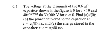 6.2
The voltage at the terminals of the 0.6 μF
capacitor shown in the figure is 0 for t < 0 and
40e-15,000 sin 30,000 V for t≥ 0. Find (a) i(0);
(b) the power delivered to the capacitor at
t = π/80 ms; and (c) the energy stored in the
capacitor at t = π/80 ms.