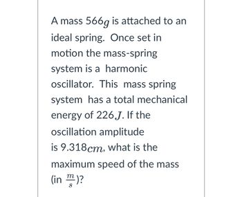 A mass 566g is attached to an
ideal spring. Once set in
motion the mass-spring
system is a harmonic
oscillator. This mass spring
system has a total mechanical
energy of 226.J. If the
oscillation amplitude
is 9.318cm, what is the
maximum speed of the mass
(in)?