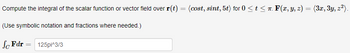 Compute the integral of the scalar function or vector field over r(t) = (cost, sint, 5t) for 0 ≤ t ≤ π. F(x, y, z) = (3x, 3y, z²).
(Use symbolic notation and fractions where needed.)
Sc Fdr
=
125pi^3/3