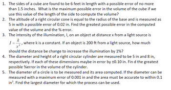 1. The sides of a cube are found to be 6 feet in length with a possible error of no more
than 1.5 inches. What is the maximum possible error in the volume of the cube if we
use this value of the length of the side to compute the volume?
2. The altitude of a right circular cone is equal to the radius of the base and is measured as
5 in with a possible error of 0.02 in. Find the greatest possible error in the computed
value of the volume and the % error.
3. The intensity of the illumination, I, on an object at distance x from a light source is
k
I = where k is a constant. If an object is 200 ft from a light source, how much
x².
2
should the distance be change to increase the illumination by 1%?
4. The diameter and height of a right circular cylinder are measured to be 5 in and 8 in,
respectively. If each of these dimensions maybe in error by ±0.10 in. Fin d the greatest
possible %error in the volume of the cylinder.
5. The diameter of a circle is to be measured and its area computed. If the diameter can be
measured with a maximum error of 0.001 in and the area must be accurate to within 0.1
in³. Find the largest diameter for which the process can be used.