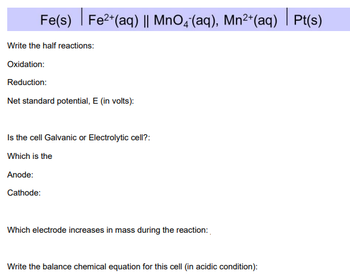 Fe(s) Fe²+ (aq) || MnO4 (aq), Mn²+ (aq)| Pt(s)
|
Write the half reactions:
Oxidation:
Reduction:
Net standard potential, E (in volts):
Is the cell Galvanic or Electrolytic cell?:
Which is the
Anode:
Cathode:
Which electrode increases in mass during the reaction:
Write the balance chemical equation for this cell (in acidic condition):