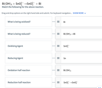 Bi(OH)3 + SnO2-→SnO²¯ + Bi
Match the following for the above reaction.
Drag and drop options on the right-hand side and submit. For keyboard navigation... SHOW MORE ✓
What is being oxidized?
What is being reduced?
Oxidizing Agent
Reducing Agent
Oxidation half reaction
Reduction half reaction
=
|||
|||
=
||||
Bi
Bi(OH)3 →Bi
Sno
Sn
Bi(OH)3
SnO² →SnO²