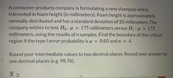 A consumer products company is formulating a new shampoo and is interested in foam height (in millimeters). Foam height is approximately normally distributed and has a standard deviation of 20 millimeters. The company wishes to test \( H_0: \mu = 175 \) millimeters versus \( H_1: \mu > 175 \) millimeters, using the results of \( n \) samples. Find the boundary of the critical region if the Type I error probability is \( \alpha = 0.03 \) and \( n = 4 \).

Round your intermediate values to two decimal places. Round your answer to one decimal place (e.g., 98.76).

\[
\bar{X} \geq
\]