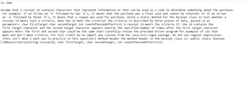in JAVA
Assume that a receipt id contains characters that represent information or that can be used as a code to determine something about the purchase.
For example: if an id has an 'x' followed by two 'y's, it means that the purchase was a final sale and cannot be returned. Or if an id has
an 'a' followed by three 'b's, it means that a coupon was used for purchase. Write a static method for the Receipt class to test whether a
receipt id meets such a criteria. Does the id meet the criteria? The criteria is described by three pieces of data, passed in as
parameters: char firstTarget char second Target int countOfSecond After First A receipt id meets the criteria if: the id contains the
first target character and the second target character appears exactly the specified number of times after the first target character
appears Note: the first and second char could be the same char! Carefully review the provided driver program for examples of ids that
meet and don't meet criteria. For full credit Do no import any classes from the java.util.regex package. Do not use regular expressions.
(This isn't what I want you to practice in this question!) Method Header The method header in the Receipt class is: public static boolean
idMeetsCriteria(String receiptID, char firstTarget, char second Target, int countOfSecondAfterFirst)