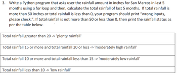 3. Write a Python program that asks user the rainfall amount in inches for San Marcos in last 5
months using a for loop and then, calculate the total rainfall of last 5 months. If total rainfall is
more than 50 inches or total rainfall is less than 0, your program should print "wrong inputs,
please check.". If total rainfall is not more than 50 or less than 0, then print the rainfall status as
per the table below.
Total rainfall greater than 20 -> 'plenty rainfall'
Total rainfall 15 or more and total rainfall 20 or less -> 'moderately high rainfall'
Total rainfall 10 or more and total rainfall less than 15 -> 'moderately low rainfall'
Total rainfall less than 10 -> 'low rainfall'