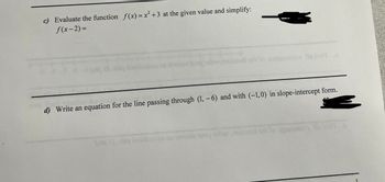 c) Evaluate the function f(x) = x² +3 at the given value and simplify:
f(x-2)=
Teing Bo
or to exqoncal-x. Ils bail o
d) Write an equation for the line passing through (1, -6) and with (-1,0) in slope-intercept form.
og 2) ninq bombao mao towans woy w noin on
qonchi- le brit