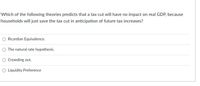 Which of the following theories predicts that a tax cut will have no impact on real GDP, because
households will just save the tax cut in anticipation of future tax increases?
O Ricardian Equivalence.
O The natural rate hypothesis.
O Crowding out.
O Liquidity Preference
