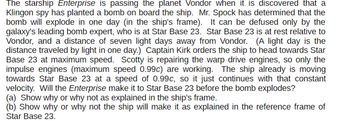 The starship Enterprise is passing the planet Vondor when it is discovered that a
Klingon spy has planted a bomb on board the ship. Mr. Spock has determined that the
bomb will explode in one day (in the ship's frame). It can be defused only by the
galaxy's leading bomb expert, who is at Star Base 23. Star Base 23 is at rest relative to
Vondor, and a distance of seven light days away from Vondor. (A light day is the
distance traveled by light in one day.) Captain Kirk orders the ship to head towards Star
Base 23 at maximum speed. Scotty is repairing the warp drive engines, so only the
impulse engines (maximum speed 0.99c) are working. The ship already is moving
towards Star Base 23 at a speed of 0.99c, so it just continues with that constant
velocity. Will the Enterprise make it to Star Base 23 before the bomb explodes?
(a) Show why or why not as explained in the ship's frame.
(b) Show why or why not the ship will make it as explained in the reference frame of
Star Base 23.