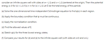 consider an infinite square well with sides at x= -L/2 and x = L/2 (centered at the origin). Then the potential
energy is 0 for [x] <L/2 V(x) = ∞ for [x] > L/2 Let E be the total energy of the particle.
=0
(a) Solve the one-dimensional time-independent Schrodinger equation to find y(x) in each region.
(b) Apply the boundary condition that must be continuous.
(c) Apply the normalization condition.
(d) Find the allowed values of E.
(e) Sketch w(x) for the three lowest energy states.
(f) Compare your results for (d) and (e) to the infinite square well (with sides at x=0 and x=L)