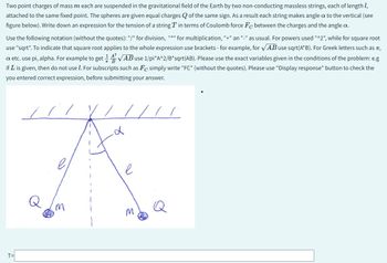 Two point charges of mass m each are suspended in the gravitational field of the Earth by two non-conducting massless strings, each of length 1,
attached to the same fixed point. The spheres are given equal charges of the same sign. As a result each string makes angle a to the vertical (see
figure below). Write down an expression for the tension of a string Tin terms of Coulomb force Fc between the charges and the angle a.
Use the following notation (without the quotes): "/" for division, "*" for multiplication, "+" an "-" as usual. For powers used "^2", while for square root
use "sqrt". To indicate that square root applies to the whole expression use brackets - for example, for √AB use sqrt(A*B). For Greek letters such as ,
a etc. use pi, alpha. For example to get √AB use 1/pi*A^2/B*sqrt(AB). Please use the exact variables given in the conditions of the problem: e.g
1
if L is given, then do not use 1. For subscripts such as Fe simply write "FC" (without the quotes). Please use "Display response" button to check the
you entered correct expression, before submitting your answer.
T=
/ / / L
d
A
е
Can