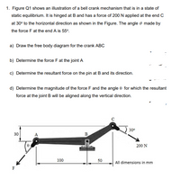 1. Figure Q1 shows an illustration of a bell crank mechanism that is in a state of
static equilibrium. It is hinged at B and has a force of 200 N applied at the end c
at 30° to the horizontal direction as shown in the Figure. The angle 0 made by
the force F at the end A is 55°.
a) Draw the free body diagram for the crank ABC
b) Determine the force F at the joint A
c) Determine the resultant force on the pin at B and its direction.
d) Determine the magnitude of the force F and the angle 0 for which the resultant
force at the joint B will be aligned along the vertical direction.
30°
30
A
B
200 N
100
50
All dimensions in mm
F
