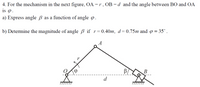 4. For the mechanism in the next figure, OA=r, OB =d and the angle between BO and OA
is .
a) Express angle ß as a function of angle o.
b) Determine the magnitude of angle B if r=0.40m, d=0.75m and o = 35°.
A
В
d
