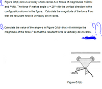 Figure Q1(b) shows a trolley which carries two forces of magnitudes 1600 N
and P (N). The force P makes angle a = 25° with the vertical direction in the
configuration shown in the figure. Calculate the magnitude of the force P so
that the resultant force is vertically downwards.
22
2.Calculate the value of the angle a in Figure Q1(b) that will minimize the
magnitude of the force P so that the resultant force is vertically downwards.
15°L
1600 N
Figure Q1(b)
