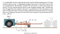 5. An adjustable tow bar connecting the tractor unit H with the landing gear J of a large
aircraft is shown at Fig. 5. Adjusting the height of the hook F at the end of the tow bar
is accomplished by the hydraulic cylinder CD activated by a small hand pump (not
shown). For the nominal position shown of the triangular linkage ABC, calculate the
force P supplied by the cylinder to the pin C to position the tow bar. The rig has a total
mass of 50 kg with centre of mass at G and is supported by the tractor hitch at E. Assume
there is no bending of the pin at E and ACB is not connected to the horizontal link EF
[ Ans : 298 N ].
Fig. 5
H
AB = AC = 500
%3D
300
30°
B
750
600 200
Dimensions in millimeters
