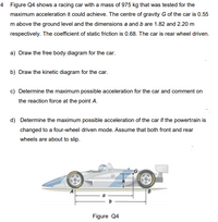 4 Figure Q4 shows a racing car with a mass of 975 kg that was tested for the
maximum acceleration it could achieve. The centre of gravity G of the car is 0.55
m above the ground level and the dimensions a and b are 1.82 and 2.20 m
respectively. The coefficient of static friction is 0.68. The car is rear wheel driven.
a) Draw the free body diagram for the car.
b) Draw the kinetic diagram for the car.
c) Determine the maximum possible acceleration for the car and comment on
the reaction force at the point A.
d) Determine the maximum possible acceleration of the car if the powertrain is
changed to a four-wheel driven mode. Assume that both front and rear
wheels are about to slip.
Figure Q4
