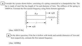 A Consider the system shown below, consisting of a spring connected to a clamped-free bar. The
bar is made of steel that has length of Im and diameter of 4cm. The stiffness of the spring is
3000N/m. Estimate the first natural frequency using finite element approach.
E, p
U₂(1)
[Ans: 1430.35 Hz]
u₁(t)
B In the above question, if the bar is hollow with inside and outside diameters of 3cm and
4cm respectively, estimate the first natural frequency.
[Ans: 1430Hz]