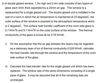 b) A double glazed window, 1.3m high and 2.4m wide consists of two layers of
glass each 4mm thick separated by a 23mm air gap. This window is a
replacement for a single glazed unit. The double glazed unit is installed in the
wall of a room in which the air temperature is maintained at 23 degreesC, the
outer surface of the window is exposed to the atmospheric temperature which
is 2 degreesC. The surface heat transfer coefficient of the room side glass is
5.7 W/m?K and 9.1 W/m?K on the outer surface of the window. The thermal
conductivity of the glass is known to be 0.76 W/mK.
i) On the assumption that the air gap between the layers may be regarded
as a stationary layer of air of thermal conductivity 0.026 W/mK, calculate
the heat transfer rate through the window and the temperature of the room
side surface of the glass.
ii) Calculate the heat transfer rate for the single glazed unit which has been
replaced. The window was of the same dimensions consisting of a single
pane of glass. It may be assumed that all of the remaining data are
unchanged.
