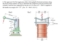 6. The upper jaw D of the toggle press slides with negligible frictional resistance along
the fixed vertical column; see Fig. 6. Determine the compressive force R exerted on the
cylinder E and the force supported by the pin at A if a force of F = 200 N is applied to
the handle at an angle of 0 = 75°. [Ans : R = 966 N, 833 N]
Fig. 6
Fig. 7
340
340
mm
mm
250 mm
В
350
mm
250 mm
100 mm
DO
120 mm
E
100 mm
500
mm
