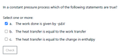 In a constant pressure process which of the following statements are true?
Select one or more:
V a. The work done is given by -pAV
O b. The heat transfer is equal to the work transfer
Oc. The heat transfer is equal to the change in enthalpy
Check
