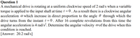 Question 1
A mechanical drive is rotating at a uniform clockwise speed of 2 rad/s when a variable
torque is applied to the input shaft at time t = 0. As a result there is a clockwise angular
acceleration a which increase in direct proportion to the angle 0 through which the
drive turns from the instant t = 0 . After 16 complete revolutions from this time the
angular acceleration is 4 rad/s?. Determine the angular velocity @of the drive when this
condition is reached.
[Answer: 20.2 rad/s]
