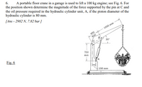 6.
A portable floor crane in a garage is used to lift a 100 kg engine; see Fig. 6. For
the position shown determine the magnitude of the force supported by the pin at C and
the oil pressure required in the hydraulic cylinder unit, A, if the piston diameter of the
hydraulic cylinder is 80 mm.
[Ans - 2982 N, 7.82 bar ]
1050 mm
450
mm
30
750
Fig. 6
mm
150 mm
