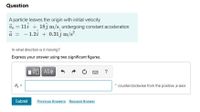 Question
A particle leaves the origin with initial velocity
= 1li + 18j m/s, undergoing constant acceleration
a = - 1.2i + 0.31j m/s?.
%3D
In what direction is it moving?
Express your answer using two significant figures.
?
Oz =
counterclockwise from the positive r-axis
Submit
Previous Answers Request Answer
