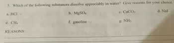 5. Which of the following substances dissolve appreciably in water? Give reasons for your choice.
a. HCI
b. MgSO4
c. CaCO3.
f. gasoline
e. CH4
REASONS:
g. NH3
d. Nal