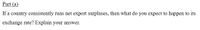 Part (a)
If a country consistently runs net export surpluses, then what do you expect to happen to its
exchange rate? Explain your answer.
