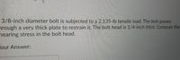 3/8-inch diameter bolt is subjected to a 2,135-lb tensile load. The bolt passes
nrough a very thick plate to restrain it. The bolt head is 1/4-inch thick. Compute the
nearing stress in the bolt head.
our Answer:
