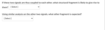 If these two signals are thus coupled to each other, what structural fragment is likely to give rise to
them? [Select]
Using similar analysis on the other two signals, what other fragment is expected?
[Select]