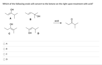 **Question:**  
Which of the following enols will convert to the ketone on the right upon treatment with acid?

**Enol Structures:**  
- **A:** A three-carbon chain with an OH group on the first carbon and a methyl group on the second carbon.
- **B:** A three-carbon chain with a double bond between the first and second carbon and an OH group on the third carbon.
- **C:** A three-carbon chain with an OH group on the first carbon and two methyl groups on the second carbon.
- **D:** A three-carbon chain with a double bond between the first and second carbon and an OH group on the third carbon, also with a methyl group on the second carbon.

→ **Ketone Structure:**  
The ketone has a four-carbon chain with a double-bonded oxygen (carbonyl) on the second carbon and a methyl group on the third carbon.

**Answer Options:**
- □ A
- □ B
- □ C
- □ D