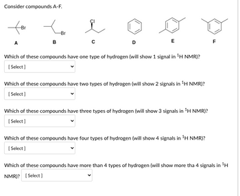 **Consider Compounds A-F**

Diagrams of six molecular structures labeled A to F are presented for analysis:

- **A**: A bromine (Br) atom is attached to a branched alkyl chain.
- **B**: A bromine (Br) atom is attached to a straight alkyl chain.
- **C**: A chlorine (Cl) atom is attached to a branched alkyl chain.
- **D**: A benzene ring with no substituents.
- **E**: A benzene ring with a methyl group attached (toluene).
- **F**: A benzene ring with an ethyl group attached (ethylbenzene).

**Questions for Analysis:**

1. **Which of these compounds have one type of hydrogen (will show 1 signal in \(^{1}\text{H NMR}\))?**  
   [Select]

2. **Which of these compounds have two types of hydrogen (will show 2 signals in \(^{1}\text{H NMR}\))?**  
   [Select]

3. **Which of these compounds have three types of hydrogen (will show 3 signals in \(^{1}\text{H NMR}\))?**  
   [Select]

4. **Which of these compounds have four types of hydrogen (will show 4 signals in \(^{1}\text{H NMR}\))?**  
   [Select]

5. **Which of these compounds have more than 4 types of hydrogen (will show more than 4 signals in \(^{1}\text{H NMR}\))?**  
   [Select]

**Explanation:**

To determine the number of types of hydrogen atoms, consider the molecular symmetry and environment of each compound. \(^{1}\text{H NMR}\) spectroscopy identifies hydrogen atoms based on their unique chemical environments. Different environments will give rise to distinct peaks in the spectrum.