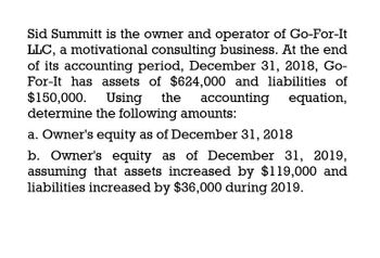 Sid Summitt is the owner and operator of Go-For-It
LLC, a motivational consulting business. At the end
of its accounting period, December 31, 2018, Go-
For-It has assets of $624,000 and liabilities of
$150,000. Using the accounting
determine the following amounts:
a. Owner's equity as of December 31, 2018
equation,
b. Owner's equity as of December 31, 2019,
assuming that assets increased by $119,000 and
liabilities increased by $36,000 during 2019.