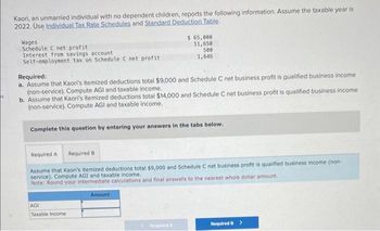 Kaori, an unmarried individual with no dependent children, reports the following information. Assume the taxable year is
2022. Use Individual Tax Rate Schedules and Standard Deduction Table.
Wages
Schedule C net profit
Interest from savings account
Self-employment tax on Schedule C net profit
Required:
a. Assume that Kaori's itemized deductions total $9,000 and Schedule C net business profit is qualified business income
(non-service). Compute AGI and taxable income.
b. Assume that Kaori's itemized deductions total $14,000 and Schedule C net business profit is qualified business income
(non-service). Compute AGI and taxable income.
Complete this question by entering your answers in the tabs below.
$ 65,000
11,650
500
1,646
Required A Required B
Assume that Kaori's itemized deductions total $9,000 and Schedule C net business profit is qualified business income (non-
service). Compute AGI and taxable income.
Note: Round your intermediate calculations and final answers to the nearest whole dollar amount.
AGI
Taxable Income
Amount
Required A
Required B >