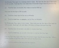 On Monday Paco goes to a running track to train. He runs the first lap of the track
in 120 seconds. Each lap Paco runs takes him 10 seconds longer than his previous lap.
(a)
Find the time, in seconds, Paco takes to run his fifth lap.
Paco runs his last lap in 260 seconds.
(b)
Find how many laps he has run on Monday.
(c)
Find the total time, in minutes, run by Paco on Monday.
On Wednesday Paco takes Lola to train. They both run the first lap of the track in
120 seconds. Each lap Lola runs takes 1.06 tmes as long as her previous lap.
(d)
Find the time, in seconds, Lola takes to run her third lap.
(e)
Find the total time, in seconds, Lola takes to run her first four laps.
Each lap Paco runs again takes him 10 seconds longer than his previous lap. After a
certain number of laps Paco takes less time per lap than Lola.
()
Find the number of the lap when ihis happens.
