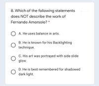 8. Which of the following statements
does NOT describe the work of
Fernando Amorsolo?
O A. He uses balance in arts.
B. He is known for his Backlighting
technique.
C. His art was portrayed with side slide
glow.
D. He is best remembered for shadowed
dark light.
