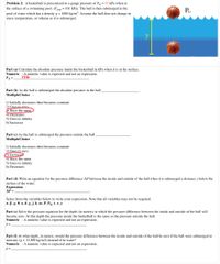 Problem 2: A basketball is pressurized to a gauge pressure of PG = 55 kPa when at
the surface of a swimming pool. (Patm = 101 kPa). The ball is then submerged in the
PG
pool of water which has a density Q = 1000 kg/m³. Assume the ball does not change in
mass, temperature, or volume as it is submerged.
Part (a) Calculate the absolute pressure inside the basketball in kPa when it is at the surface.
Numeric : A numeric value is expected and not an expression.
PA=
156
Part (b) As the ball is submerged the absolute pressure in the ball.
MultipleChoice :
1) Initially decreases then becomes constant.
2) Goes to zero
O Stays the same
4) Decreases
5) Goes to infinity
6) Increases
Part (c) As the ball is submerged the pressure outside the ball,
MultipleChoice :
1) Initially decreases then becomes constant
2) Goes to zero
3) Increases
4) Stays the same
5) Goes to infinity
6) Decreases
Part (d) Write an equation for the pressure difference AP between the inside and outside of the ball when it is submerged a distance y below the
surface of the water.
Expression :
AP =
Select from the variables below to write your expression. Note that all variables may not be required.
а, В. о, Ө, а, d, g.j. k, m, P, PG.t,x, у
Part (e) Solve the pressure equation for the depth (in meters) at which the pressure difference between the inside and outside of the ball will
become zero. At this depth the pressure inside the basketball is the same as the pressure outside the ball.
Numeric : A numeric value is expected and not an expression.
y =
Part (f) At what depth, in meters, would the pressure difference between the inside and outside of the ball be zero if the ball were submerged in
mercury (Q = 13,500 kg/m3) instead of in water?
Numeric : A numeric value is expected and not an expression.
