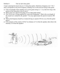 Problem 4
Fast car and a bass guitar
A man is playing the lowest note on a 5 string bass guitar, which has a frequency of f= 30 s',
and it corresponds to the lowest frequency standing wave on the heaviest string on the guitar.
a) If the wavelength of this standing wave on the guitar string is 1 = 2 m, then how long is the
portion of the string that is free to move?
b) What is the wave speed of traveling waves on this guitar string?
c) This 30 Hz tone is being amplified by a powerful loudspeaker. What is the wavelength of
the sound wave emitted by the speaker? You may approximate the speed of sound as 300
m/s.
d) What is the frequency heard by a woman driving at a speed of 30 m/s away from the guitar
player?
e) If the intensity of the sound is 4 W/m at a distance of 3 m from the speaker, then what is the
intensity 12 m from the speaker?
Veay = 30 m/
