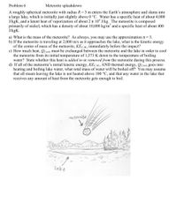 Problem 6
Meteorite splashdown
A roughly spherical meteorite with radius R = 5 m enters the Earth's atmosphere and slams into
a large lake, which is initially just slightly above 0 °C. Water has a specific heat of about 4,000
J/kgK, and a latent heat of vaporization of about 2 x 10° J/kg. The meteorite is composed
primarily of nickel, which has a density of about 10,000 kg/m² and a specific heat of about 400
J/kgK.
a) What is the mass of the meteorite? As always, you may use the approximation T~ 3.
b) If the meteorite is traveling at 2,000 m/s as it approaches the lake, what is the kinetic energy
of the center of mass of the meteorite, KEC.M, immediately before the impact?
c) How much heat, QCool, must be exchanged between the meteorite and the lake in order to cool
the meteorite from its initial temperature of 1,373 K down to the temperature of boiling
water? State whether this heat is added to or removed from the meteorite during this process.
d) If all of the meteorite's initial kinetic energy, KEC.M., AND thermal energy, Qcool, goes into
heating and boiling lake water, what total mass of water will be boiled off? You may assume
that all steam leaving the lake is not heated above 100 °C, and that any water in the lake that
receives any amount of heat from the meteorite gets enough to boil.
meteorite
lake
