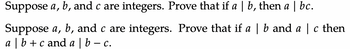 Suppose a, b, and c are integers. Prove that if a | b, then a | bc.
Suppose a, b, and c are integers. Prove that if a | b and a | c then
a | b + c and a | b- C.